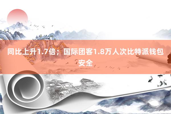 同比上升1.7倍；国际团客1.8万人次比特派钱包安全