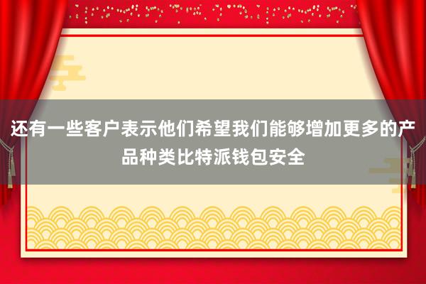 还有一些客户表示他们希望我们能够增加更多的产品种类比特派钱包安全